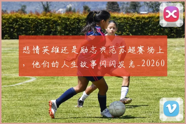 悲情英雄还是励志典范苏超赛场上,他们的人生故事闪闪发光_20260723172408