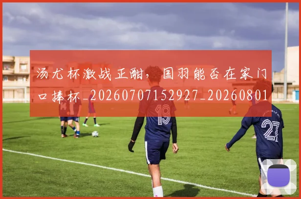 汤尤杯激战正酣,国羽能否在家门口捧杯_20260707152927_20260801171039
