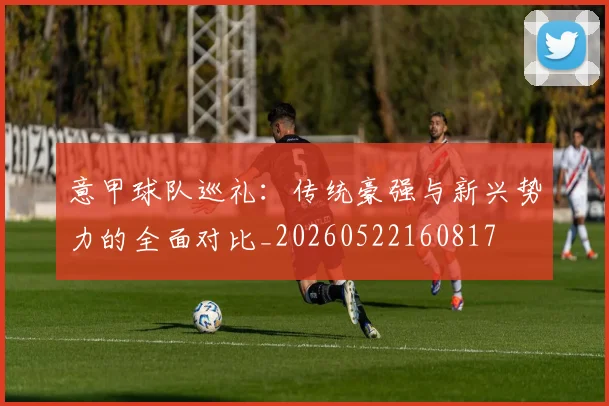 意甲球队巡礼:传统豪强与新兴势力的全面对比_20260522160817