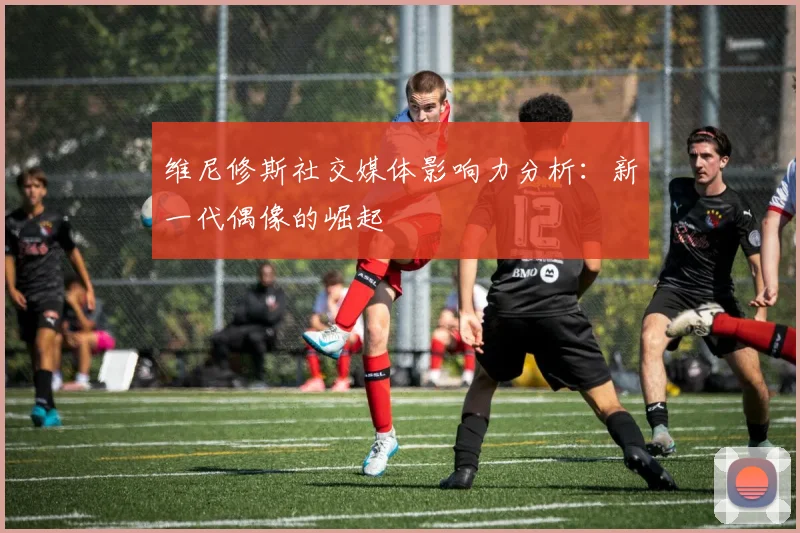 维尼修斯社交媒体影响力分析:新一代偶像的崛起