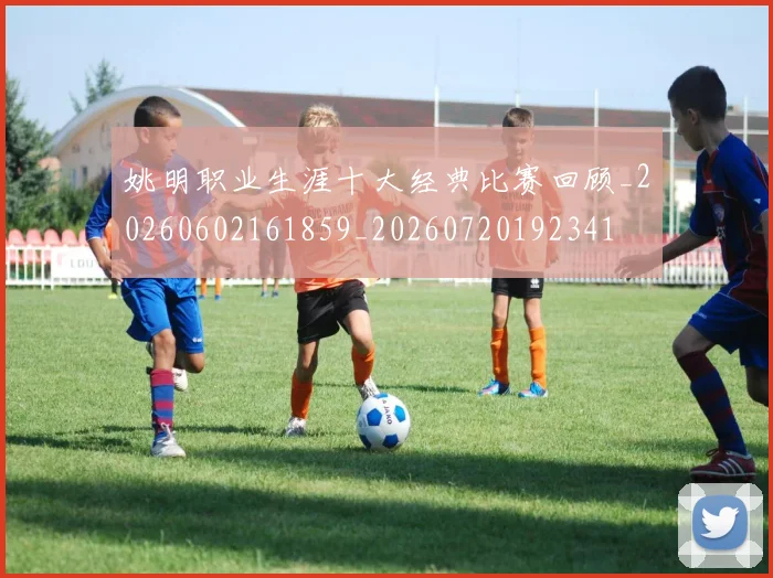 姚明职业生涯十大经典比赛回顾_20260602161859_20260720192341