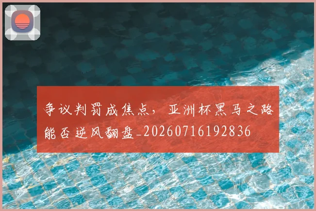 争议判罚成焦点,亚洲杯黑马之路能否逆风翻盘_20260716192836
