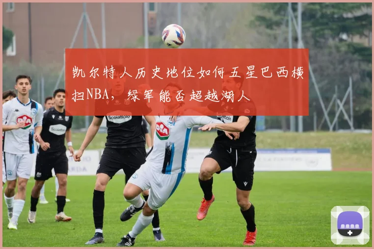 凯尔特人历史地位如何五星巴西横扫NBA，绿军能否超越湖人