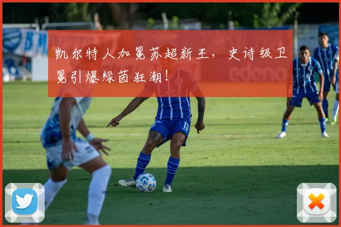 凯尔特人加冕苏超新王，史诗级卫冕引爆绿茵狂潮！