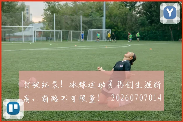 打破纪录!冰球运动员再创生涯新高,前路不可限量!_20260707014259_20260723182244