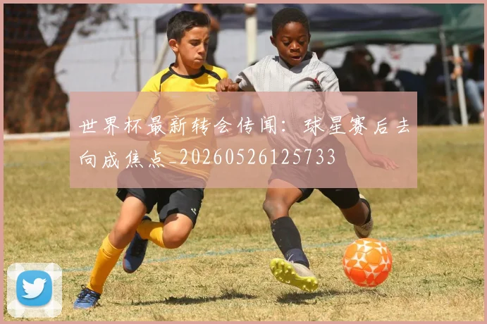 世界杯最新转会传闻:球星赛后去向成焦点_20260526125733