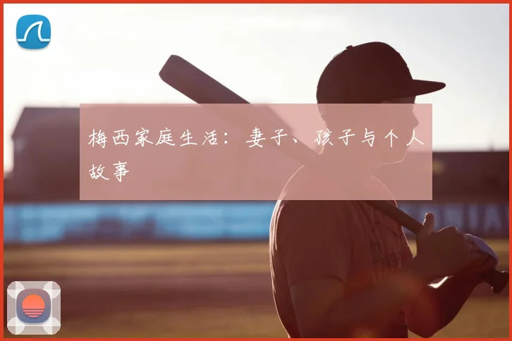 梅西家庭生活：妻子、孩子与个人故事
