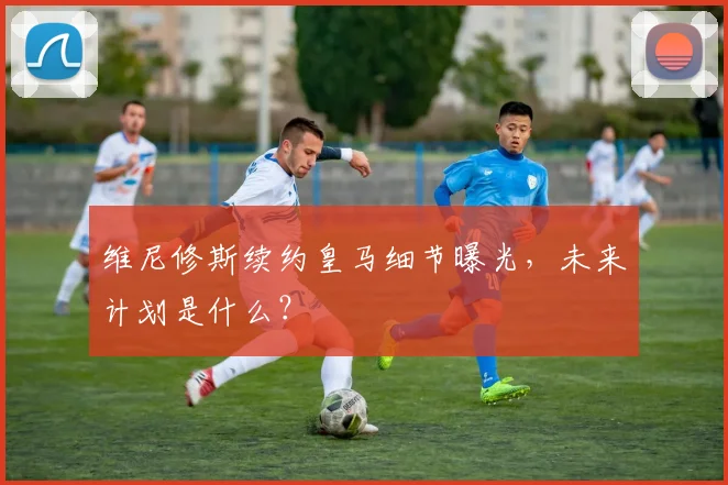 维尼修斯续约皇马细节曝光，未来计划是什么？