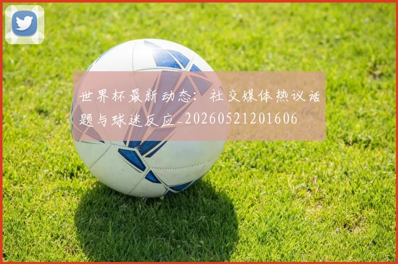 世界杯最新动态：社交媒体热议话题与球迷反应_20260521201606