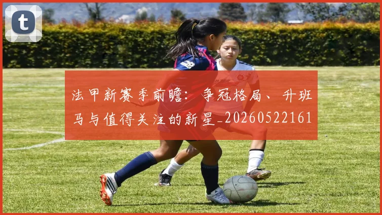 法甲新赛季前瞻：争冠格局、升班马与值得关注的新星_20260522161202