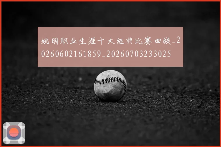 姚明职业生涯十大经典比赛回顾_20260602161859_20260703233025
