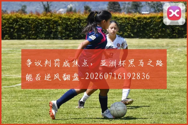 争议判罚成焦点，亚洲杯黑马之路能否逆风翻盘_20260716192836