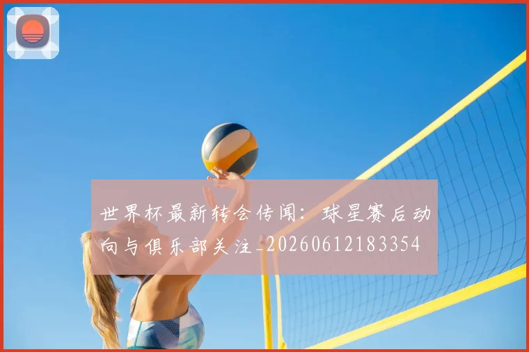 世界杯最新转会传闻:球星赛后动向与俱乐部关注_20260612183354