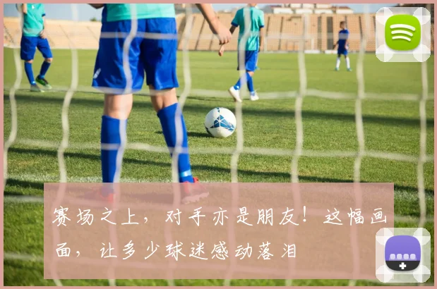 赛场之上,对手亦是朋友!这幅画面,让多少球迷感动落泪