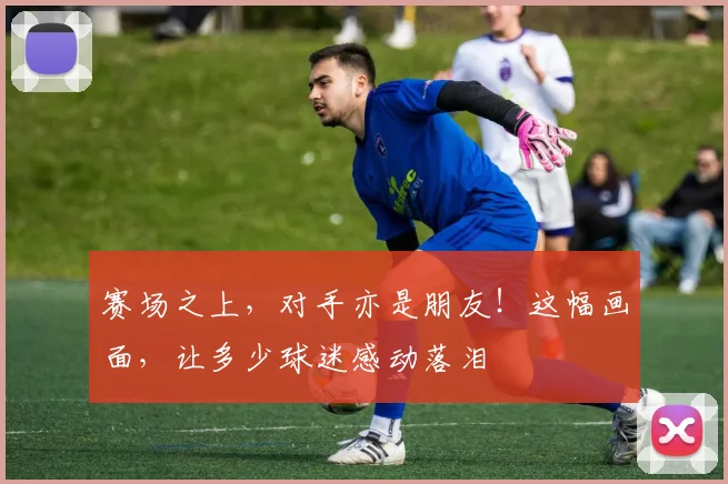 赛场之上,对手亦是朋友!这幅画面,让多少球迷感动落泪