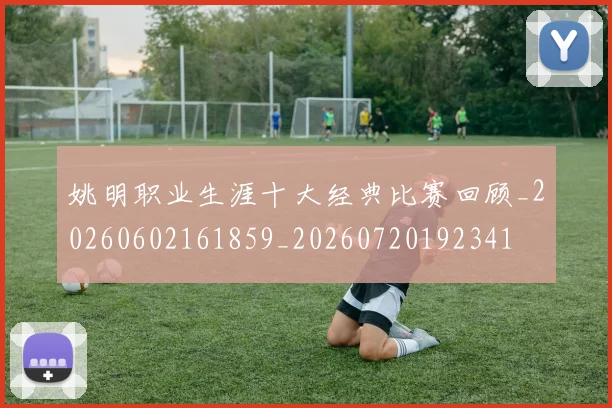 姚明职业生涯十大经典比赛回顾_20260602161859_20260720192341