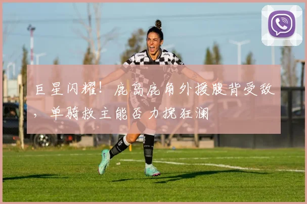 巨星闪耀!鹿岛鹿角外援腹背受敌,单骑救主能否力挽狂澜