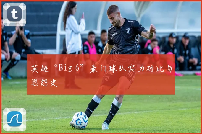 英超“Big 6”豪门球队实力对比与恩怨史