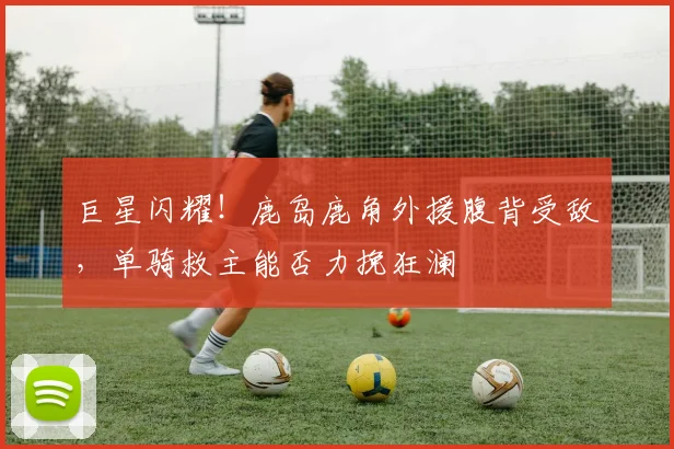 巨星闪耀！鹿岛鹿角外援腹背受敌，单骑救主能否力挽狂澜