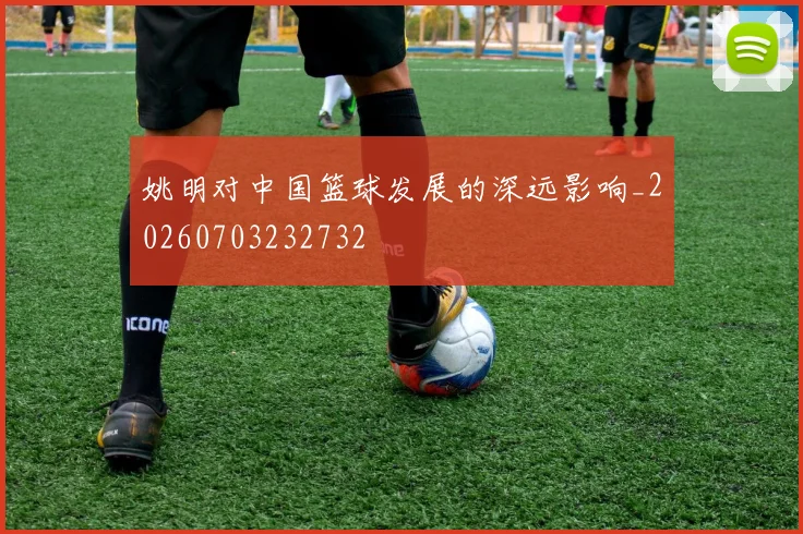 姚明对中国篮球发展的深远影响_20260703232732