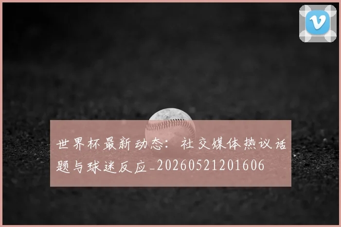 世界杯最新动态:社交媒体热议话题与球迷反应_20260521201606