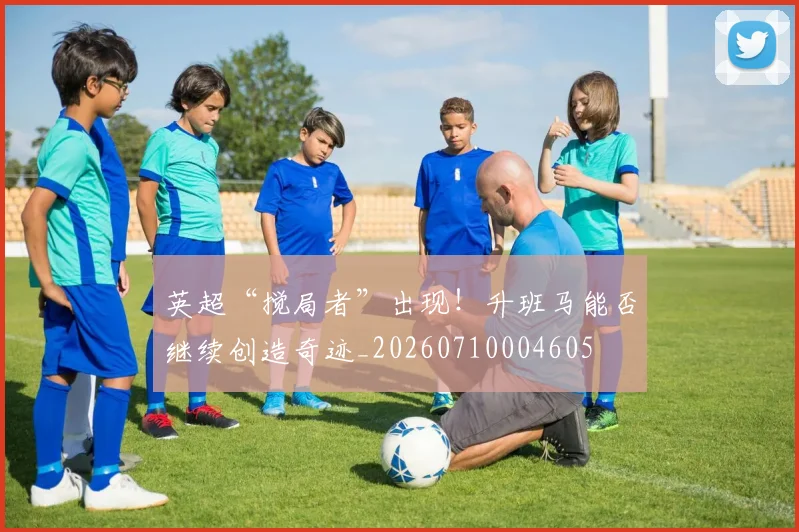 英超“搅局者”出现！升班马能否继续创造奇迹_20260710004605